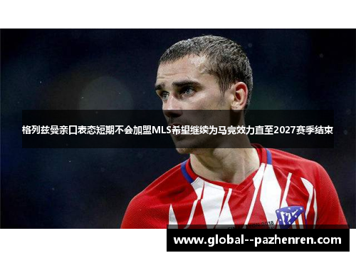 格列兹曼亲口表态短期不会加盟MLS希望继续为马竞效力直至2027赛季结束 格列兹曼亲口表态短期不会加盟MLS希望继续为马竞效力直至2027赛季结束