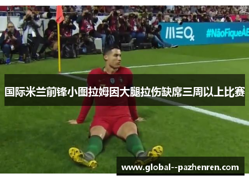 国际米兰前锋小图拉姆因大腿拉伤缺席三周以上比赛 国际米兰前锋小图拉姆因大腿拉伤缺席三周以上比赛